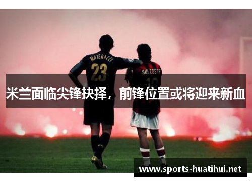 米兰面临尖锋抉择，前锋位置或将迎来新血